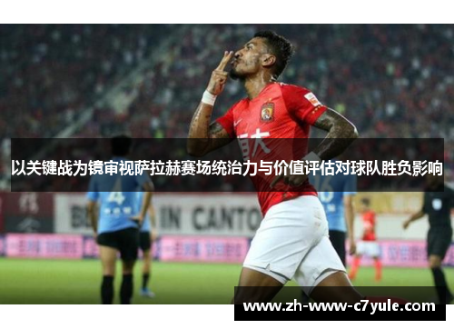 以关键战为镜审视萨拉赫赛场统治力与价值评估对球队胜负影响 以关键战为镜审视萨拉赫赛场统治力与价值评估对球队胜负影响